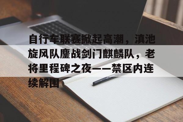 关于自行车联赛掀起高潮，滇池旋风队鏖战剑门麒麟队，老将里程碑之夜——禁区内连续解围的信息-九游体育